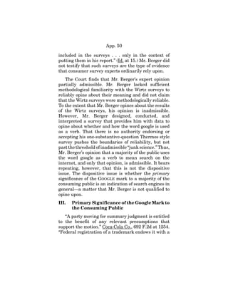 App. 50
included in the surveys . . . only in the context of
putting them in his report.” (Id. at 15.) Mr. Berger did
not testify that such surveys are the type of evidence
that consumer survey experts ordinarily rely upon.
The Court finds that Mr. Berger’s expert opinion
partially admissible. Mr. Berger lacked sufficient
methodological familiarity with the Wirtz surveys to
reliably opine about their meaning and did not claim
that the Wirtz surveys were methodologically reliable.
To the extent that Mr. Berger opines about the results
of the Wirtz surveys, his opinion is inadmissible.
However, Mr. Berger designed, conducted, and
interpreted a survey that provides him with data to
opine about whether and how the word google is used
as a verb. That there is no authority endorsing or
accepting his one-substantive-question Thermos style
survey pushes the boundaries of reliability, but not
past the threshold of inadmissible “junk science.” Thus,
Mr. Berger’s opinion that a majority of the public uses
the word google as a verb to mean search on the
internet, and only that opinion, is admissible. It bears
repeating, however, that this is not the dispositive
issue. The dispositive issue is whether the primary
significance of the GOOGLE mark to a majority of the
consuming public is an indication of search engines in
general—a matter that Mr. Berger is not qualified to
opine upon.
III. Primary Significance of the Google Mark to
the Consuming Public
“A party moving for summary judgment is entitled
to the benefit of any relevant presumptions that
support the motion.” Coca-Cola Co., 692 F.2d at 1254.
“Federal registration of a trademark endows it with a
 
