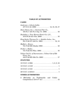 vii
TABLE OF AUTHORITIES
CASES
Anderson v. Liberty Lobby
477 U.S. 24 (1986) . . . . . . . . . . . . . . 14, 15, 16, 17
Dairy Stores, Inc. v. Sentinel Pub. Co.,
104 N.J. 125 (N.J. Sup. Ct. 1986) . . . . . . . . . . . 16
Huckabee v. Time Warner Entm’t Co. L.P.,
19 S.W.3d 413 (Tex. 2000) . . . . . . . . . . . . . . . . . 16
King-Seeley Thermos Co. v. Aladdin Indus., Inc.,
321 F.2d 577 (2d Cir. 1963) . . . . . . . . . . . . . 12, 13
Moffatt v. Brown,
751 P.2d 939 (Alaska 1988) . . . . . . . . . . . . . . . . 16
Parker v. Haller,
751 P.2d 372 (Wyo. 1988) . . . . . . . . . . . . . . . . . 16
Yellow Cab Co. of Sacramento v. Yellow Cab of Elk
Grove, Inc.,
419 F.3d 925 (9th Cir. 2005) . . . . . . . . . . . . . . . 17
STATUTES
15 U.S.C. § 1064 . . . . . . . . . . . . . . . . . . . . . 1, 2, 3, 12
15 U.S.C. § 1119 . . . . . . . . . . . . . . . . . . . . . . . . . . . . 1
15 U.S.C. § 1121 . . . . . . . . . . . . . . . . . . . . . . . . . . . . 1
28 U.S.C. § 1254(1) . . . . . . . . . . . . . . . . . . . . . . . . . . 1
OTHER AUTHORITIES
2 McCarthy on Trademarks and Unfair
Competition § 12:6 (4th
ed.) . . . . . . . . . . . . . . . . 12
 
