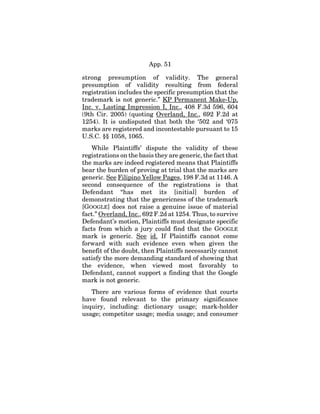 App. 51
strong presumption of validity. The general
presumption of validity resulting from federal
registration includes the specific presumption that the
trademark is not generic.” KP Permanent Make-Up,
Inc. v. Lasting Impression I, Inc., 408 F.3d 596, 604
(9th Cir. 2005) (quoting Overland, Inc., 692 F.2d at
1254). It is undisputed that both the ‘502 and ‘075
marks are registered and incontestable pursuant to 15
U.S.C. §§ 1058, 1065.
While Plaintiffs’ dispute the validity of these
registrations on the basis they are generic, the fact that
the marks are indeed registered means that Plaintiffs
bear the burden of proving at trial that the marks are
generic. See Filipino Yellow Pages, 198 F.3d at 1146. A
second consequence of the registrations is that
Defendant “has met its [initial] burden of
demonstrating that the genericness of the trademark
[GOOGLE] does not raise a genuine issue of material
fact.” Overland, Inc., 692 F.2d at 1254. Thus, to survive
Defendant’s motion, Plaintiffs must designate specific
facts from which a jury could find that the GOOGLE
mark is generic. See id. If Plaintiffs cannot come
forward with such evidence even when given the
benefit of the doubt, then Plaintiffs necessarily cannot
satisfy the more demanding standard of showing that
the evidence, when viewed most favorably to
Defendant, cannot support a finding that the Google
mark is not generic.
There are various forms of evidence that courts
have found relevant to the primary significance
inquiry, including: dictionary usage; mark-holder
usage; competitor usage; media usage; and consumer
 