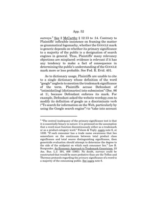 App. 52
surveys.8
See 2 McCarthy § 12:13 to :14. Contrary to
Plaintiffs’ inflexible insistence on framing the matter
as grammatical logomachy, whether the GOOGLE mark
is generic depends on whether its primary significance
to a majority of the public is a designation of search
engines in general. Thus, Plaintiffs’ many relevancy
objections are misplaced: evidence is relevant if it has
any tendency to make a fact of consequence in
determining the public’s understanding of the GOOGLE
mark more or less probable. See Fed. R. Evid. 401.
As to dictionary usage, Plaintiffs are unable to cite
to a single dictionary whose definition of the word
“google” neglects to mention the trademark significance
of the term. Plaintiffs accuse Defendant of
“intimidat[ing] [dictionaries] into submission” (Doc. 86
at 1), because Defendant enforces its mark. For
example, Defendant asked the website wordspy.com to
modify its definition of google as a discriminate verb
(“To search for information on the Web, particularly by
using the Google search engine”) to “take into account
8
“The central inadequacy of the primary-significance test is that
it is essentially binary in nature: it is premised on the assumption
that a word must function discontinuously either as a trademark
or as a product-category word.” Folsom & Teply, supra note 6, at
1339. “If each consumer has a trade name awareness that lies
somewhere on the continuum between total product class
significance and total source distinguishing significance, then
genericide evaluation should attempt to determine the degree to
the side of the midpoint on which each consumer lies.” Lee B.
Burgunder, An Economic Approach to Trademark Genericism, 23
Am. Bus. L.J. 391, 406 (1985). No doubt, surveys could be
constructed that would be more probative than are the Teflon and
Thermos protocols regarding the primary significance of a word to
a majority of the consuming public. See supra note 6.
 