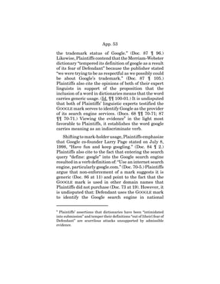 App. 53
the trademark status of Google.” (Doc. 87 ¶ 96.)
Likewise, Plaintiffs contend that the Merriam-Webster
dictionary “tempered its definition of google as a result
of its fear of Defendant” because the publisher stated
“we were trying to be as respectful as we possibly could
be about Google’s trademark.” (Doc. 87 ¶ 105.)
Plaintiffs also cite the opinions of both of their expert
linguists in support of the proposition that the
inclusion of a word in dictionaries means that the word
carries generic usage. (Id. ¶¶ 100-01.) It is undisputed
that both of Plaintiffs’ linguistic experts testified the
GOOGLE mark serves to identify Google as the provider
of its search engine services. (Docs. 68 ¶¶ 70-71; 87
¶¶ 70-71.) Viewing the evidence9
in the light most
favorable to Plaintiffs, it establishes the word google
carries meaning as an indiscriminate verb.
Shifting to mark-holder usage, Plaintiffs emphasize
that Google co-founder Larry Page stated on July 8,
1998, “Have fun and keep googling.” (Doc. 84 ¶ 2.)
Plaintiffs also cite to the fact that entering the search
query “define: google” into the Google search engine
resulted in a verb definition of: “Use an internet search
engine, particularly google.com.” (Doc. 70-5.) Plaintiffs
argue that non-enforcement of a mark suggests it is
generic (Doc. 86 at 11) and point to the fact that the
GOOGLE mark is used in other domain names that
Plaintiffs did not purchase (Doc. 73 at 19). However, it
is undisputed that: Defendant uses the GOOGLE mark
to identify the Google search engine in national
9
Plaintiffs’ assertions that dictionaries have been “intimidated
into submission” and temper their definitions “out of [their] fear of
Defendant” are scurrilous attacks unsupported by admissible
evidence.
 