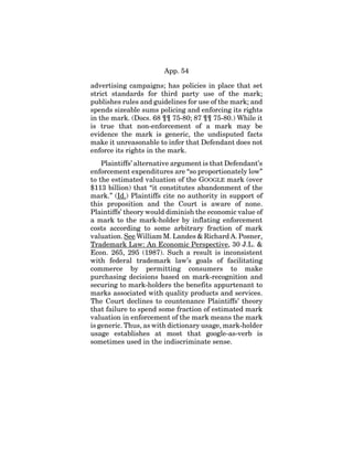 App. 54
advertising campaigns; has policies in place that set
strict standards for third party use of the mark;
publishes rules and guidelines for use of the mark; and
spends sizeable sums policing and enforcing its rights
in the mark. (Docs. 68 ¶¶ 75-80; 87 ¶¶ 75-80.) While it
is true that non-enforcement of a mark may be
evidence the mark is generic, the undisputed facts
make it unreasonable to infer that Defendant does not
enforce its rights in the mark.
Plaintiffs’ alternative argument is that Defendant’s
enforcement expenditures are “so proportionately low”
to the estimated valuation of the GOOGLE mark (over
$113 billion) that “it constitutes abandonment of the
mark.” (Id.) Plaintiffs cite no authority in support of
this proposition and the Court is aware of none.
Plaintiffs’ theory would diminish the economic value of
a mark to the mark-holder by inflating enforcement
costs according to some arbitrary fraction of mark
valuation. See William M. Landes & Richard A. Posner,
Trademark Law: An Economic Perspective, 30 J.L. &
Econ. 265, 295 (1987). Such a result is inconsistent
with federal trademark law’s goals of facilitating
commerce by permitting consumers to make
purchasing decisions based on mark-recognition and
securing to mark-holders the benefits appurtenant to
marks associated with quality products and services.
The Court declines to countenance Plaintiffs’ theory
that failure to spend some fraction of estimated mark
valuation in enforcement of the mark means the mark
is generic. Thus, as with dictionary usage, mark-holder
usage establishes at most that google-as-verb is
sometimes used in the indiscriminate sense.
 