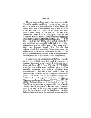 App. 55
Moving next to how competitors use the mark,
Plaintiffs provide no evidence that competitors use the
GOOGLE mark in a non-trademark fashion. Plaintiffs
assert that lack of competitors’ use of the mark is
irrelevant and that “[t]here is no doubt that they
refrain from doing so for fear of the wrath of
Defendant.” (Doc. 86 at 16.) In support, Plaintiffs cite
a footnote from the Second Circuit’s decision in Murphy
Door Bed Co., Inc. v. Interior Sleep Sys., Inc., 874 F.2d
95, 101 n.2 (2d Cir. 1989), which noted competitors’
non-use is not independently sufficient to prove non-
genericness because enforcement of the mark might
deter use. However, Murphy Door Bed Co. also
acknowledged that competitors’ non-use of a mark is
nonetheless evidence the mark is not generic. Id. The
Court agrees that non-use of a mark by competitors is
indeed probative of genericism, albeit peripherally.
If competitors can accurately describe their products
or services without using the mark in question, it
suggests the mark is not generic. E.g., Salton Inc. v.
Cornwall Corp., 477 F. Supp. 975, 986 (D. N.J. 1979)
(considering whether being unable to use a mark to
describe products substantially disadvantaged
competitors). A corollary of this point is that the
existence of a short and simple descriptive term for the
genus to which the trademarked species belongs also
evidences the mark in question as not generic. E.g., Q-
Tips, Inc. v. Johnson & Johnson, 108 F. Supp. 845, 863
(1952) (distinguishing the trademarked product “Q-
Tips” from the descriptive term for the type of goods
“double tipped applicator”). In this case, “internet
search engines” is the short and simple descriptive
term for the genus to which the Google search engine
belongs. It is undisputed that competing search engine
 