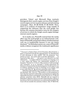 App. 56
providers Yahoo! and Microsoft Bing routinely
distinguish their search engine services from Google’s
search engine service in press releases and advertising
campaigns. (Docs. 68 ¶¶ 66-69; 87 ¶¶ 66-69.) Thus,
there is no evidence of competitors’ usage capable of
supporting the inference that the word google has
become the common descriptive term for the category
of services to which the Google search engine belongs:
internet search engines.
As to media use, Plaintiffs contend that the media
often uses the word google as an indiscriminate verb.
Some of Plaintiffs’ purported evidence of indiscriminate
verb use is inadmissible because it was not timely
disclosed.10
As Defendant points out, some of Plaintiffs’
media evidence recognizes the trademark significance
10
Pursuant to Federal Rule of Civil Procedure 26(a)(3)(A)(iii), a
party is required to provide the opposing party “an identification
of each document or other exhibit” that the proponent “may
present at trial.” “If a party fails to provide information . . . as
required by Rule 26(a) . . . , the party is not allowed to use that
information . . . to supply evidence on a motion, at a hearing, or at
a trial, unless the failure was substantially justified or is
harmless.” Fed. R. Civ. P. 37(c)(1). This sanction is “self-executing”
and “automatic” so as to “provide[] a strong inducement for
disclosure of material that the disclosing party would expect to use
as evidence, whether at a trial, at a hearing, or on a motion, such
as one under Rule 56.” Id. advisory committee notes (1993).
Defendant objected that some of Plaintiffs’ media evidence was
not disclosed. (Doc. 112 at 8.) “The burden is on the proponent to
show that the material is admissible as presented or to explain the
admissible form that is anticipated” at trial. Fed. R. Civ. P. 56(c)(2)
advisory committee notes (2010). Plaintiffs did not respond to
Defendant’s objection and it is not self-evident that the evidence is
harmless or that its non-disclosure was substantially justified. The
Court will not consider the untimely evidence. (Doc. 87 ¶¶ 91-94).
 