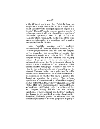 App. 57
of the GOOGLE mark and that Plaintiffs have not
designated a single instance in which a major media
outlet has referred to a competing search engine as a
“google.” Plaintiffs’ media evidence consists mostly of
verb usage, some of which is followed by recognition of
trademark significance. (Doc. 84 ¶¶ 11-17.) Like
Plaintiffs’ other evidence, the media’s use of the word
google establishes that it is sometimes used as verb to
mean search on the internet.
Last, Plaintiffs’ consumer survey evidence,
consistent with all the other relevant evidence, is that
the word google is indeed used as a verb. Mr. Berger’s
survey quantifies the proportion of society that
understands google as a verb as 51%. While Mr.
Berger’s survey did not test whether this majority
understood google-as-verb in a discriminate or
indiscriminate sense, Mr. Berger’s opinion allows the
inference that a majority of the consuming public
understands the word google—when used as a verb—to
refer to the indiscriminate act of searching on the
internet. However, the fact that a majority of the public
understands a trademark as an indiscriminate verb is
not dispositive on whether the mark is generic. The
dispositive question is whether “the primary
significance of the trademark is to describe the type of
product rather than the producer.” Rudolph Int’l,, 482
F.3d at 1198 (first emphasis added) (quoting Filipino
Yellow Pages, 198 F.3d at 1147). It is undisputed that
Mr. Berger’s survey did not test the primary
significance of the word google and the Court has found
Mr. Berger is not qualified to opine about matter.
Therefore, Plaintiffs present no evidence that the
primary significance of the word google to a majority of
 