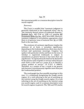 App. 58
the consuming public is a common descriptive term for
search engines.
Summary
The Court is mindful that “summary judgment is
generally disfavored in the trademark arena” due to
“the intensely factual nature of trademark disputes.”
Rudolph Int’l,, 482 F.3d at 1199 n.3 (quoting KP
Permanent Make-Up, Inc., 408 F.3d at 602). However,
summary judgment is nevertheless appropriate when
there is no genuine issue of material fact. Id. at 1199.
Such is the case here.
The existence of a primary significance implies the
existence of, at least, a secondary significance;
depending on the trademarked term, there may also be
tertiary and quaternary meanings. Congress has
spoken with particular clarity and force on the issue of
whether a registered trademark is subject to
cancellation as generic because it has more than one
significance: “A registered mark shall not be deemed to
be the generic name of goods or services solely because
such mark is also used as a name of or to identify a
unique product or service.” 15 U.S.C. § 1064(3).
Therefore, as a matter of law, a mark is not generic
only because it simultaneously signifies more than just
the trademarked product.
The word google has four possible meanings in this
case: (1) a trademark designating the Google search
engine; (2) a verb referring to the act of searching on
the internet using the Google search engine; (3) a verb
referring to the act of searching on the internet using
any search engine; and (4) a common descriptive term
for search engines in general. The ‘502 and ‘075 marks
 