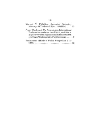 viii
Vincent N. Palladino, Surveying Secondary
Meaning, 84 Trademark Rptr. 155 (1994) . . . . 13
Proper Trademark Use Presentation, International
Trademark Association (April 2015), available at
https://www.inta.org/TrademarkBasics/FactSh
eets/Pages/TrademarkUseFactSheet.aspx . . . . . 9
Restatement (Third) of Unfair Competition § 13
(1995) . . . . . . . . . . . . . . . . . . . . . . . . . . . . . . . . . 12
 