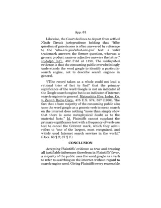 App. 61
Likewise, the Court declines to depart from settled
Ninth Circuit jurisprudence holding that “[t]he
question of genericness is often answered by reference
to the ‘who-are-you/what-are-you’ test: a valid
trademark answers the former question, whereas a
generic product name or adjective answers the latter.”
Rudolph Int’l,, 482 F.3d at 1198. The undisputed
evidence is that the consuming public overwhelmingly
understands the word google to identify a particular
search engine, not to describe search engines in
general.
“[T]he record taken as a whole could not lead a
rational trier of fact to find” that the primary
significance of the word Google is not an indicator of
the Google search engine but is an indicator of internet
search engines in general. Matsushita Elec. Indus. Co.
v. Zenith Radio Corp., 475 U.S. 574, 587 (1986). The
fact that a bare majority of the consuming public also
uses the word google as a generic verb to mean search
on the internet does nothing “more than simply show
that there is some metaphysical doubt as to the
material facts.” Id. Plaintiffs cannot supplant the
primary-significance test with a frequency-of-verb-use
test to cancel the GOOGLE mark, which they admit
refers to “one of the largest, most recognized, and
widely used Internet search services in the world.”
(Docs. 68 ¶ 2; 87 ¶ 2.)
CONCLUSION
Accepting Plaintiffs’ evidence as true and drawing
all justifiable inferences therefrom in Plaintiffs’ favor,
a majority of the public uses the word google as a verb
to refer to searching on the internet without regard to
search engine used. Giving Plaintiffs every reasonable
 