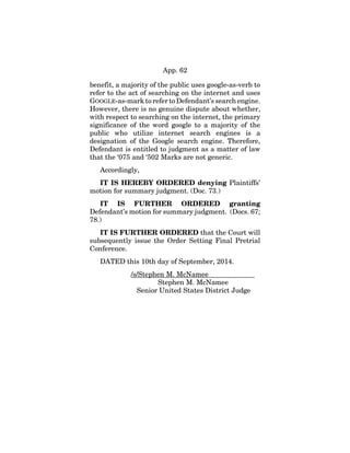 App. 62
benefit, a majority of the public uses google-as-verb to
refer to the act of searching on the internet and uses
GOOGLE-as-mark to refer to Defendant’s search engine.
However, there is no genuine dispute about whether,
with respect to searching on the internet, the primary
significance of the word google to a majority of the
public who utilize internet search engines is a
designation of the Google search engine. Therefore,
Defendant is entitled to judgment as a matter of law
that the ‘075 and ‘502 Marks are not generic.
Accordingly,
IT IS HEREBY ORDERED denying Plaintiffs’
motion for summary judgment. (Doc. 73.)
IT IS FURTHER ORDERED granting
Defendant’s motion for summary judgment. (Docs. 67;
78.)
IT IS FURTHER ORDERED that the Court will
subsequently issue the Order Setting Final Pretrial
Conference.
DATED this 10th day of September, 2014.
/s/Stephen M. McNamee
Stephen M. McNamee
Senior United States District Judge
 