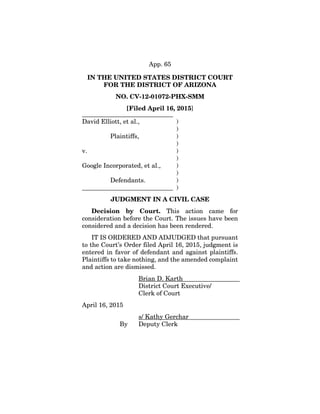 App. 65
IN THE UNITED STATES DISTRICT COURT
FOR THE DISTRICT OF ARIZONA
NO. CV-12-01072-PHX-SMM
[Filed April 16, 2015]
_____________________________
David Elliott, et al., )
)
Plaintiffs, )
)
v. )
)
Google Incorporated, et al., )
)
Defendants. )
_____________________________ )
JUDGMENT IN A CIVIL CASE
Decision by Court. This action came for
consideration before the Court. The issues have been
considered and a decision has been rendered.
IT IS ORDERED AND ADJUDGED that pursuant
to the Court’s Order filed April 16, 2015, judgment is
entered in favor of defendant and against plaintiffs.
Plaintiffs to take nothing, and the amended complaint
and action are dismissed.
Brian D. Karth
District Court Executive/
Clerk of Court
April 16, 2015
s/ Kathy Gerchar
By Deputy Clerk
 