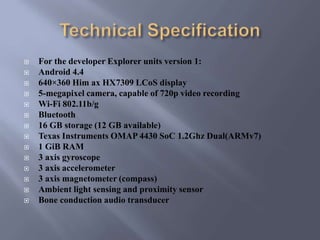  For the developer Explorer units version 1:
 Android 4.4
 640×360 Him ax HX7309 LCoS display
 5-megapixel camera, capable of 720p video recording
 Wi-Fi 802.11b/g
 Bluetooth
 16 GB storage (12 GB available)
 Texas Instruments OMAP 4430 SoC 1.2Ghz Dual(ARMv7)
 1 GiB RAM
 3 axis gyroscope
 3 axis accelerometer
 3 axis magnetometer (compass)
 Ambient light sensing and proximity sensor
 Bone conduction audio transducer
 