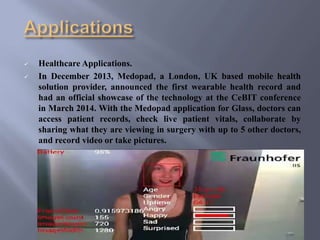  Healthcare Applications.
 In December 2013, Medopad, a London, UK based mobile health
solution provider, announced the first wearable health record and
had an official showcase of the technology at the CeBIT conference
in March 2014. With the Medopad application for Glass, doctors can
access patient records, check live patient vitals, collaborate by
sharing what they are viewing in surgery with up to 5 other doctors,
and record video or take pictures.
 