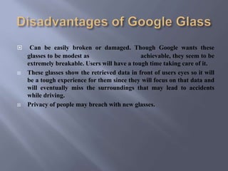  Can be easily broken or damaged. Though Google wants these
glasses to be modest as achievable, they seem to be
extremely breakable. Users will have a tough time taking care of it.
 These glasses show the retrieved data in front of users eyes so it will
be a tough experience for them since they will focus on that data and
will eventually miss the surroundings that may lead to accidents
while driving.
 Privacy of people may breach with new glasses.
 