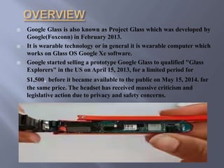  Google Glass is also known as Project Glass which was developed by
Google(Foxconn) in February 2013.
 It is wearable technology or in general it is wearable computer which
works on Glass OS Google Xe software.
 Google started selling a prototype Google Glass to qualified "Glass
Explorers" in the US on April 15, 2013, for a limited period for
$1,500, before it became available to the public on May 15, 2014. for
the same price. The headset has received massive criticism and
legislative action due to privacy and safety concerns.
 