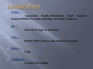  TYPE :-
Augmented Reality(AR),Optical head mounted
display(OHMD),Wearable technology, Wearable Computer.
 OS :-
Glass OS (Google Xe Software)
 CPU :–
OMAP 4430 System on chip, dual-core processor.
 RAM :–
2 GB.
 STORAGE: –
16 GB(12 GB Usable).
 