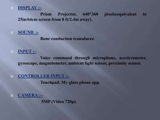  DISPLAY :–
Prism Projector, 640*360 pixels(equivalent to
25in/64cm screen from 8 ft/2.4m away).
 SOUND :-
Bone conduction transducer.
 INPUT :–
Voice command through microphone, accelerometer,
gyroscope, magnetometer, ambient light sensor, proximity sensor.
 CONTROLLER INPUT :–
Touchpad, My glass phone app.
 CAMERA :–
5MP (Video 720p).
 
