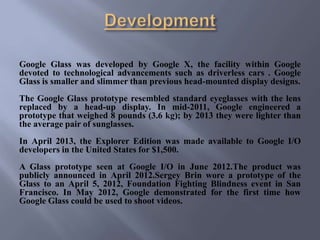 Google Glass was developed by Google X, the facility within Google
devoted to technological advancements such as driverless cars . Google
Glass is smaller and slimmer than previous head-mounted display designs.
The Google Glass prototype resembled standard eyeglasses with the lens
replaced by a head-up display. In mid-2011, Google engineered a
prototype that weighed 8 pounds (3.6 kg); by 2013 they were lighter than
the average pair of sunglasses.
In April 2013, the Explorer Edition was made available to Google I/O
developers in the United States for $1,500.
A Glass prototype seen at Google I/O in June 2012.The product was
publicly announced in April 2012.Sergey Brin wore a prototype of the
Glass to an April 5, 2012, Foundation Fighting Blindness event in San
Francisco. In May 2012, Google demonstrated for the first time how
Google Glass could be used to shoot videos.
 