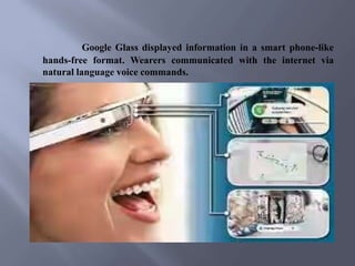 Google Glass displayed information in a smart phone-like
hands-free format. Wearers communicated with the internet via
natural language voice commands.
 