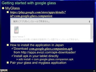 16
Getting started with google glass
 MyGlass
 https://play.google.com/store/apps/details?
id=com.google.glass.companion
 How to install the application in Japan
Download com.google.glass.companion.apk
from http://apps.evozi.com/apk-downloader/
Install apk in your tablet directly
adb install -r com.google.glass.companion.apk
 Pair your glass and myglass application
 