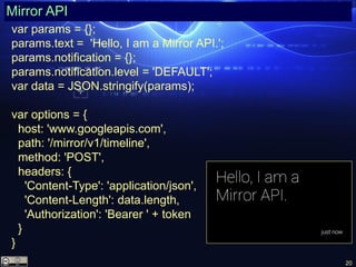 20
Mirror API
var params = {};
params.text = 'Hello, I am a Mirror API.';
params.notification = {};
params.notification.level = 'DEFAULT';
var data = JSON.stringify(params);
var options = {
host: 'www.googleapis.com',
path: '/mirror/v1/timeline',
method: 'POST',
headers: {
'Content-Type': 'application/json',
'Content-Length': data.length,
'Authorization': 'Bearer ' + token
}
}
 
