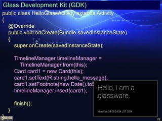 22
Glass Development Kit (GDK)
public class HelloGlassActivity extends Activity
{
@Override
public void onCreate(Bundle savedInstanceState)
{
super.onCreate(savedInstanceState);
TimelineManager timelineManager =
TimelineManager.from(this);
Card card1 = new Card(this);
card1.setText(R.string.hello_message);
card1.setFootnote(new Date().toString());
timelineManager.insert(card1);
finish();
}
}
 