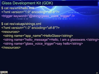 24
Glass Development Kit (GDK)
$ cat res/xml/hello.xml
<?xml version="1.0" encoding="utf-8"?>
<trigger keyword="@string/glass_voice_trigger" />
$ cat res/values/strings.xml
<?xml version="1.0" encoding="utf-8"?>
<resources>
<string name="app_name">HelloGlass</string>
<string name="hello_message">Hello, I am a glassware.</string>
<string name="glass_voice_trigger">say hello</string>
</resources>
 
