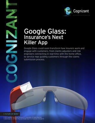 Google Glass:
Insurance’s Next
Killer App

Google Glass could soon transform how insurers work and
engage with customers, from claims adjusters and risk
engineers connecting in real-time with the home office,
to service reps guiding customers through the claims
submission process.

| FUTURE OF WORK™
© 2013 Cognizant Technology Solutions U. S. Corporation. All Rights Reserved.
© 2012 Google Inc. All Rights Reserved. Google Glass™ is a trademark of Google Inc.

 