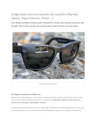 Google Glass cierra un acuerdo con Luxottica (Ray-Ban,
Oakley, Vogue-Eyewear, Persol...)
Nos llegan grandes noticias para compartir, ya que hoy puedo anunciar que
Google Glass se ha puesto de acuerdo para unir fuerzas con Luxottica.
Google Glass Luxottica Persol
El Grupo Luxottica es líder en:
Calidad, lujo y gafas deportivas con más de 5,000 tiendas minoristas ópticos y de sol en los EE.UU. y tiene
una cartera de marcas potentes, que muchos conocemos como: ​Ray-Ban, Oakley, Vogue-Eyewear,
Persol, Oliver Peoples, Alain Mikli y Arnette.
Cuando las primeras lentes aparecieron en el siglo XIII, le desnudaron y durante los próximos 700 años, han
evolucionado una y otra vez, con las primeras lentes bifocales que aparecen en el siglo 18, el monóculo y
 