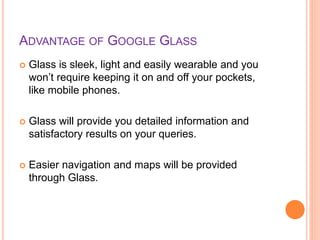 ADVANTAGE OF GOOGLE GLASS
 Glass is sleek, light and easily wearable and you
won’t require keeping it on and off your pockets,
like mobile phones.
 Glass will provide you detailed information and
satisfactory results on your queries.
 Easier navigation and maps will be provided
through Glass.
 