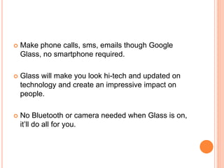  Make phone calls, sms, emails though Google
Glass, no smartphone required.
 Glass will make you look hi-tech and updated on
technology and create an impressive impact on
people.
 No Bluetooth or camera needed when Glass is on,
it’ll do all for you.
 