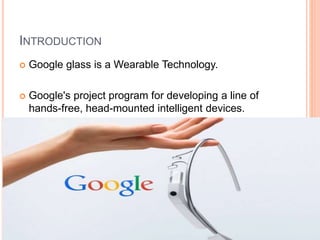 INTRODUCTION
 Google glass is a Wearable Technology.
 Google's project program for developing a line of
hands-free, head-mounted intelligent devices.
 
