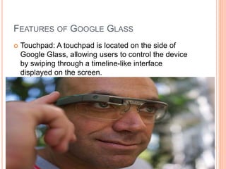 FEATURES OF GOOGLE GLASS
 Touchpad: A touchpad is located on the side of
Google Glass, allowing users to control the device
by swiping through a timeline-like interface
displayed on the screen.
 