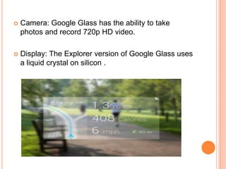  Camera: Google Glass has the ability to take
photos and record 720p HD video.
 Display: The Explorer version of Google Glass uses
a liquid crystal on silicon .
 