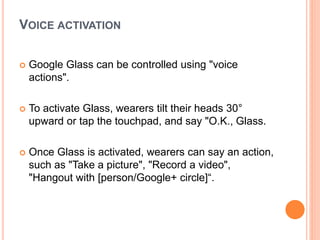 VOICE ACTIVATION
 Google Glass can be controlled using "voice
actions".
 To activate Glass, wearers tilt their heads 30°
upward or tap the touchpad, and say "O.K., Glass.
 Once Glass is activated, wearers can say an action,
such as "Take a picture", "Record a video",
"Hangout with [person/Google+ circle]“.
 
