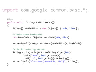 import com.google.common.base.*;
  @Test
  public void toStringsAndHashcodes()
  {
      Object[] bobAndLisa = new Object[] { bob, lisa };

      // Make some hashcode!
      int hashCode = Objects.hashCode(bob, lisa);

      assertEquals(Arrays.hashCode(bobAndLisa), hashCode);

      // Build toString method
      String string = Objects.toStringHelper(bob)
              .add("name", bob.getName())
              .add("id", bob.getId()).toString();
      assertEquals("Customer{name=Bob, id=1}", string);
  }
 