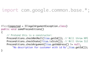 import com.google.common.base.*;


@Test(expected = IllegalArgumentException.class)
public void somePreconditions()
{
    // Pretend this is a constructor:
    Preconditions.checkNotNull(lisa.getId()); // Will throw NPE
    Preconditions.checkState(!lisa.isSick()); // Will throw ILE
    Preconditions.checkArgument(lisa.getAddress() != null,
        "No description for customer with id %s",lisa.getId());
}
 