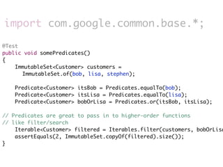 import com.google.common.base.*;

@Test
public void somePredicates()
{
    ImmutableSet<Customer> customers =
      ImmutableSet.of(bob, lisa, stephen);

    Predicate<Customer> itsBob = Predicates.equalTo(bob);
    Predicate<Customer> itsLisa = Predicates.equalTo(lisa);
    Predicate<Customer> bobOrLisa = Predicates.or(itsBob, itsLisa);

// Predicates are great to pass in to higher-order functions
// like filter/search
    Iterable<Customer> filtered = Iterables.filter(customers, bobOrLisa
    assertEquals(2, ImmutableSet.copyOf(filtered).size());
}
 