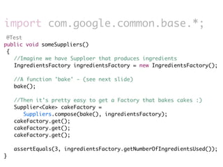 import com.google.common.base.*;
 @Test
public void someSuppliers()
 {
 	 //Imagine we have Supploer that produces ingredients
 	 IngredientsFactory ingredientsFactory = new IngredientsFactory();
	 	
	 //A function 'bake' - (see next slide)
	 bake();
	
	 //Then it's pretty easy to get a Factory that bakes cakes :)
	 Supplier<Cake> cakeFactory =
       Suppliers.compose(bake(), ingredientsFactory);
	 cakeFactory.get();
	 cakeFactory.get();
	 cakeFactory.get();
	
	 assertEquals(3, ingredientsFactory.getNumberOfIngredientsUsed());
}
 