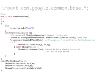 import com.google.common.base.*;
@Test
public void someThrowables()
{
	
try
	
{
	
	    try{
	
	    	    Integer.parseInt("abc");
	
	    }
	
	    catch(RuntimeException e){
	
	    	    if(e instanceof ClassCastException) throw e; //old-style
	
	    	    Throwables.propagateIfInstanceOf(e, NumberFormatException.class); //the same
	
	    	    Throwables.propagateIfPossible(e); // Propagates if it is Error or RuntimeException
	
	    	    try {
	    	    	   	    Throwables.throwCause(e, true);
	    	    	   } catch (Exception e1) {
	    	    	   	    Throwables.propagate(e1); //Wraps if its a checked exception,
                                             //or lets it flow if not
	    	    	   }
	
	    }
	
}
	
catch(RuntimeException e){
	
	    Throwables.getCausalChain(e);
	
	    Throwables.getRootCause(e);
	
	    Throwables.getStackTraceAsString(e);
	
}
 