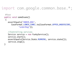 import com.google.common.base.*;
     @Test
	   public void someEnums()
     {
     	 assertEquals("UNDER_DOG",
           CaseFormat.LOWER_CAMEL.to(CaseFormat.UPPER_UNDERSCORE,
                  "underDog"));
     	
     	 //Controlling services
     	 Service service = new FunkyService();
     	 service.start();
     	 assertEquals(Service.State.RUNNING, service.state());
        service.stop();
	   }
 