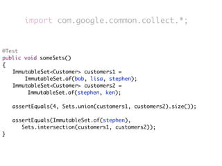 import com.google.common.collect.*;


@Test
public void someSets()
{
	 ImmutableSet<Customer> customers1 =
       ImmutableSet.of(bob, lisa, stephen);
	 ImmutableSet<Customer> customers2 =
        ImmutableSet.of(stephen, ken);
	
	 assertEquals(4, Sets.union(customers1, customers2).size());
	
	 assertEquals(ImmutableSet.of(stephen),
      Sets.intersection(customers1, customers2));
}
 