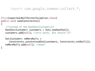 import com.google.common.collect.*;

@Test(expected=NullPointerException.class)
public void someConstraints()
{
    //instead of new HashSet<Customer>()
	 HashSet<Customer> customers = Sets.newHashSet();
	 customers.add(null); //this works. But should it?
	
	 Set<Customer> noMoreNulls =
       Constraints.constrainedSet(customers, Constraints.notNull());
	 noMoreNulls.add(null); //boom!
}
 