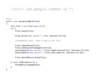 import com.google.common.io.*;

	   @Test
	   public void messAroundWithFile()
	   {
	   	   File file = new File("woop.txt");
	   	   try {
	   	   	    Files.touch(file);
	   	   	
	   	   	    Files.write("Hey sailor!", file, Charsets.UTF_8);
	   	   	
	   	   	    //Breakpoint here.. have a look at the file..
	   	   	
	   	   	    Files.toByteArray(file);
	   	   	    Files.newInputStreamSupplier(file);
	   	   	    assertEquals("Hey sailor!", Files.readFirstLine(file, Charsets.UTF_8));
	   	   	    assertEquals("Hey sailor!", Files.toString(file, Charsets.UTF_8));
	   	
	   	   	    Files.deleteRecursively(file);
	   	   	
	   	   } catch (IOException e) {
	   	   	    Throwables.propagate(e);
	   	   }
	   }
 