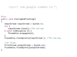 import com.google.common.io.*;


@Test
public void closingAndFlushing()
{
	 InputStream inputStream = System.in;
	 try {
	 	 inputStream.close();//The old way
	 } catch (IOException e) {
	 	 Throwables.propagate(e);
	 }
	 Closeables.closeQuietly(inputStream ); //The new way
	
	 //Or flush:
	 PrintStream outputStream = System.out;
	 Flushables.flushQuietly(outputStream);
}
 