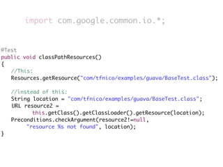 import com.google.common.io.*;


@Test
public void classPathResources()
{
	 //This:
	 Resources.getResource("com/tfnico/examples/guava/BaseTest.class");
	
	 //instead of this:
	 String location = "com/tfnico/examples/guava/BaseTest.class";
   URL resource2 =
          this.getClass().getClassLoader().getResource(location);
	 Preconditions.checkArgument(resource2!=null,
        "resource %s not found", location);
}
 