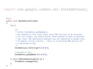 import com.google.common.net.InetAddresses;

	    @Test
	    public void iNetAddressIsFixed()
	    {
	    	   try {
	    	   	
	    	   	    /**
	    	   	     * Unlike InetAddress.getByName(),
	    	   	     * the methods of this class never cause DNS services to be accessed.
	    	   	     * For this reason, you should prefer these methods as much as possible
	    	   	     * over their JDK equivalents whenever you are expecting to handle only
	    	   	     * IP address string literals -- there is no blocking DNS penalty for
	    	   	     * a malformed string.
	    	   	     */
	    	   	    InetAddresses.forString("0.0.0.0");
	    	   	
	    	   	    //Instead of this...
	    	   	    InetAddress.getByName("0.0.0.0");
	    	   	
	    	   } catch (UnknownHostException e) {
	    	   	    Throwables.propagate(e);
	    	   }
	    }
 