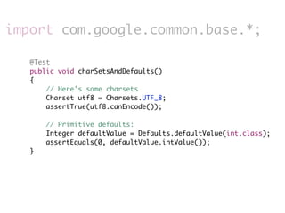 import com.google.common.base.*;

   @Test
   public void charSetsAndDefaults()
   {
       // Here's some charsets
       Charset utf8 = Charsets.UTF_8;
       assertTrue(utf8.canEncode());

       // Primitive defaults:
       Integer defaultValue = Defaults.defaultValue(int.class);
       assertEquals(0, defaultValue.intValue());
   }
 