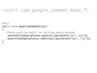 import com.google.common.base.*;

@Test
public void equalityAndIdentity()
{
	 //These could be useful for building equals methods
    assertFalse(Equivalences.equals().equivalent("you", null));
    assertTrue(Equivalences.identity().equivalent("hey", "hey"));
}
 