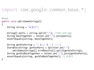 import com.google.common.base.*;
@Test
public void splitSomeStrings()
{
    String string = "A:B:C";

    String[] parts = string.split(":"); //the old way
    String backTogether = Joiner.on(":").join(parts);
    assertEquals(string, backTogether);

    String gorbleString = ": A::: B : C :::";
    Iterable<String> gorbleParts = Splitter.on(":")
       .omitEmptyStrings().trimResults().split(gorbleString);
    String gorbleBackTogether = Joiner.on(":").join(gorbleParts);
    assertEquals(string, gorbleBackTogether); // A:B:C
}
 