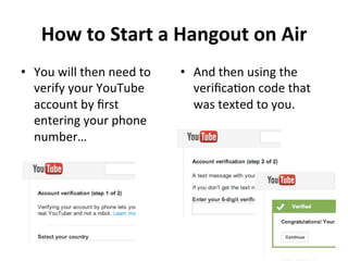 How	
  to	
  Start	
  a	
  Hangout	
  on	
  Air	
  	
  
•  You	
  will	
  then	
  need	
  to	
  
verify	
  your	
  YouTube	
  
account	
  by	
  ﬁrst	
  
entering	
  your	
  phone	
  
number…	
  
•  And	
  then	
  using	
  the	
  
veriﬁcaNon	
  code	
  that	
  
was	
  texted	
  to	
  you.	
  
!
!
!
 